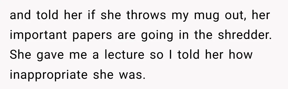 and told her if she throws my mug out, her important papers are going in the shredder. She gave me a lecture so I told her how inappropriate she was.
