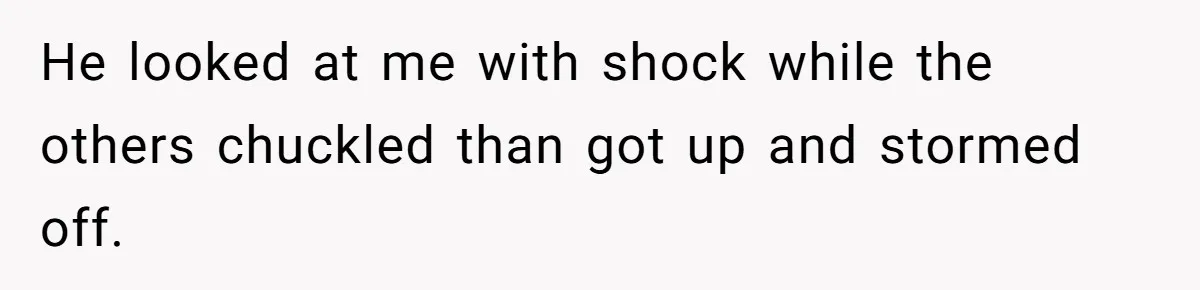 He looked at me with shock while the others chuckled than got up and stormed off.
