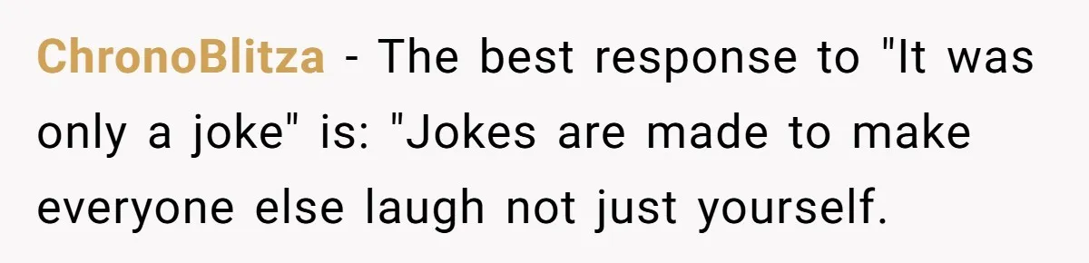 ChronoBlitza − The best response to "It was only a joke" is: "Jokes are made to make everyone else laugh not just yourself.