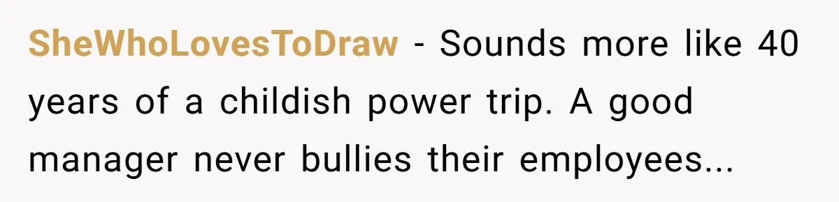 SheWhoLovesToDraw − Sounds more like 40 years of a childish power trip. A good manager never bullies their employees...