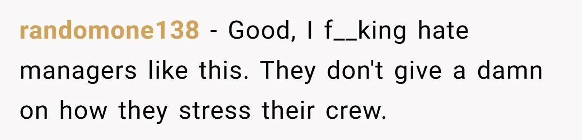 randomone138 − Good, I f__king hate managers like this. They don't give a damn on how they stress their crew.