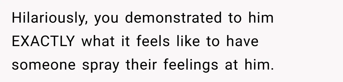 Hilariously, you demonstrated to him EXACTLY what it feels like to have someone spray their feelings at him.