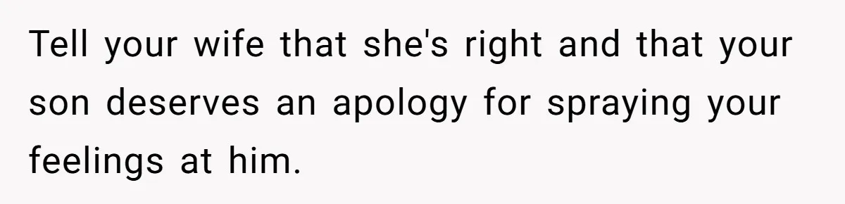 Tell your wife that she's right and that your son deserves an apology for spraying your feelings at him.