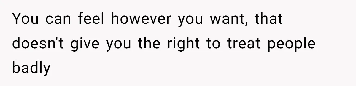 You can feel however you want, that doesn't give you the right to treat people badly