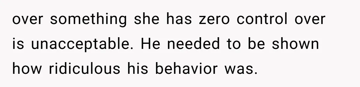 over something she has zero control over is unacceptable. He needed to be shown how ridiculous his behavior was.