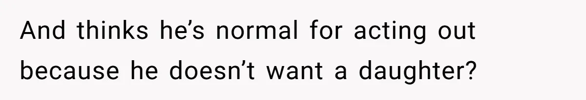 And thinks he’s normal for acting out because he doesn’t want a daughter?
