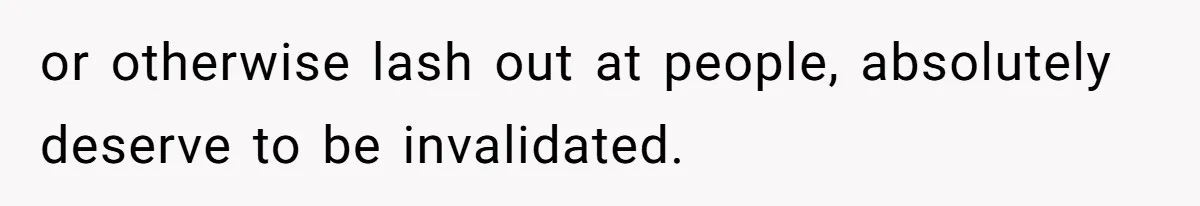 or otherwise lash out at people, absolutely deserve to be invalidated.