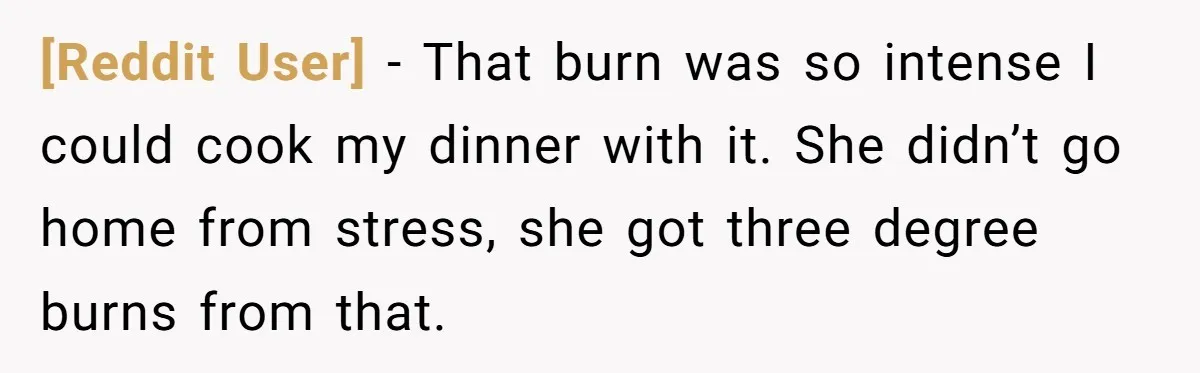 [Reddit User] − That burn was so intense I could cook my dinner with it. She didn’t go home from stress, she got three degree burns from that.
