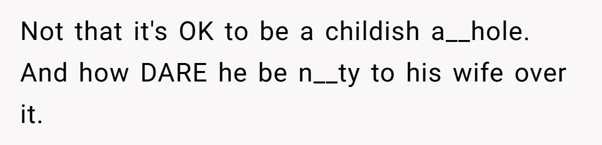Not that it's OK to be a childish a__hole. And how DARE he be n__ty to his wife over it.