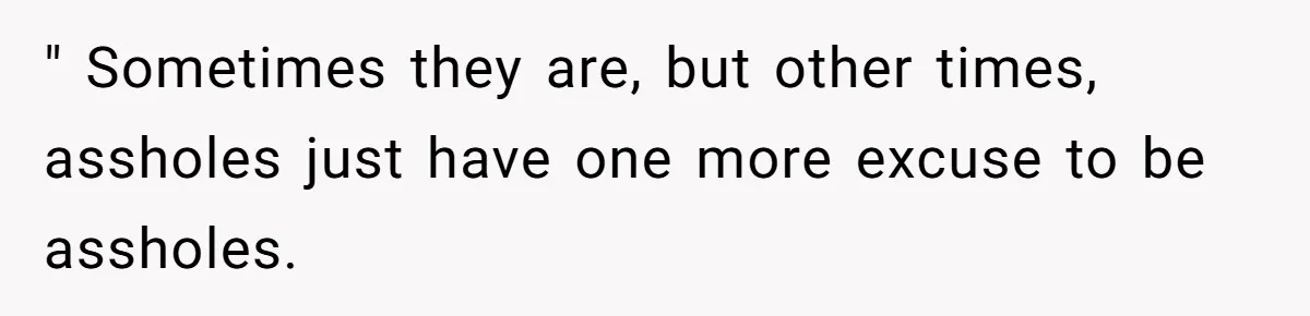 " Sometimes they are, but other times, assholes just have one more excuse to be assholes.