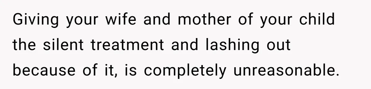 Giving your wife and mother of your child the silent treatment and lashing out because of it, is completely unreasonable.