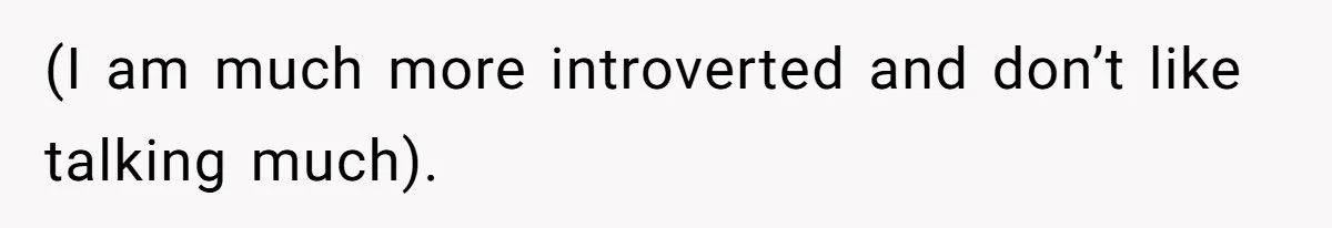 (I am much more introverted and don’t like talking much).