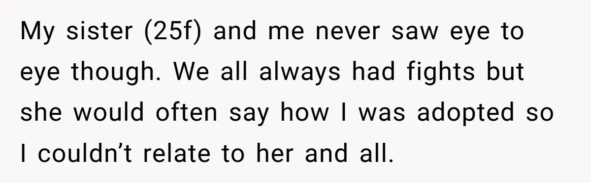 My sister (25f) and me never saw eye to eye though. We all always had fights but she would often say how I was adopted so I couldn’t relate to...