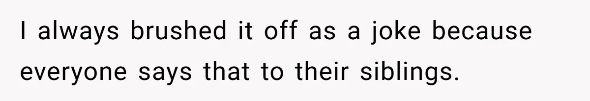 I always brushed it off as a joke because everyone says that to their siblings.