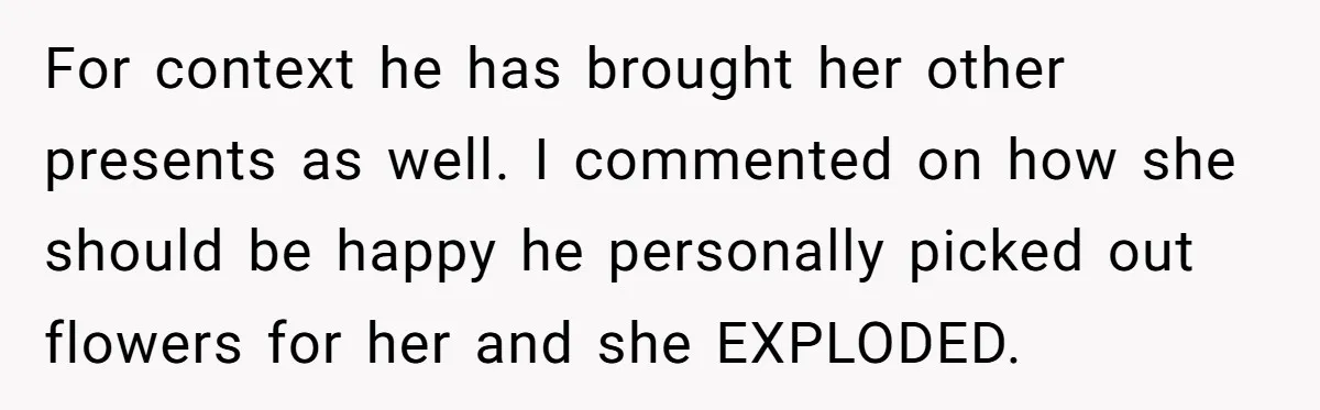 For context he has brought her other presents as well. I commented on how she should be happy he personally picked out flowers for her and she EXPLODED.