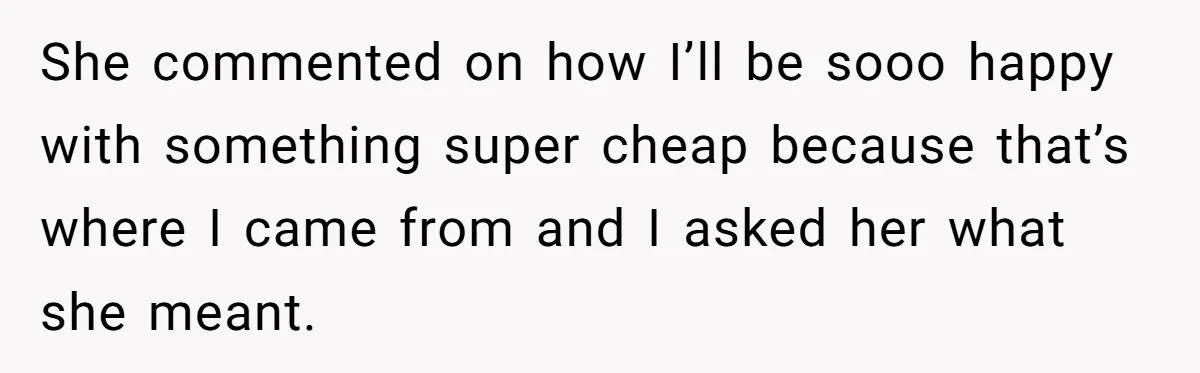 She commented on how I’ll be sooo happy with something super cheap because that’s where I came from and I asked her what she meant.