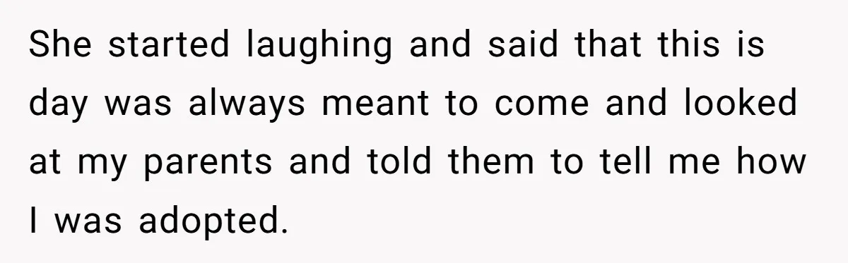 She started laughing and said that this is day was always meant to come and looked at my parents and told them to tell me how I was adopted.
