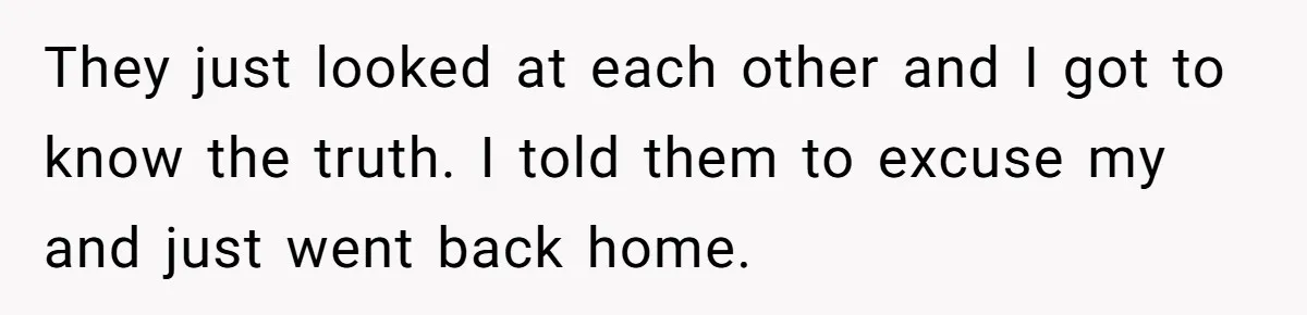 They just looked at each other and I got to know the truth. I told them to excuse my and just went back home.