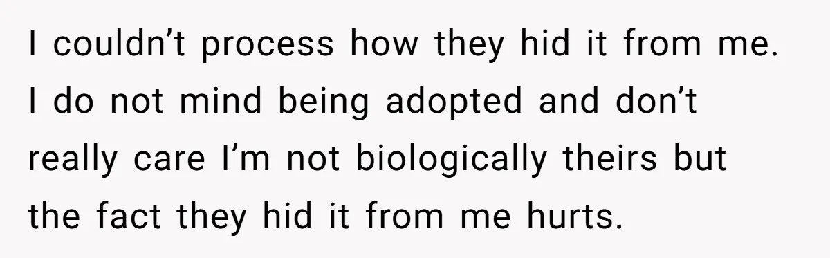 I couldn’t process how they hid it from me. I do not mind being adopted and don’t really care I’m not biologically theirs but the fact they hid it from...