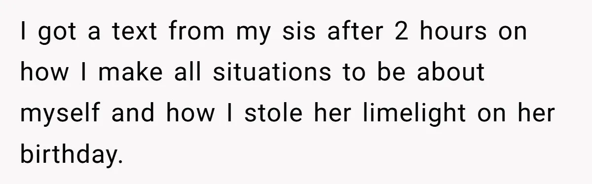 I got a text from my sis after 2 hours on how I make all situations to be about myself and how I stole her limelight on her birthday.