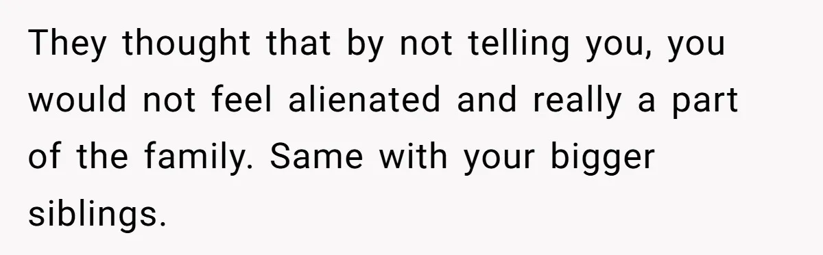 They thought that by not telling you, you would not feel alienated and really a part of the family. Same with your bigger siblings.