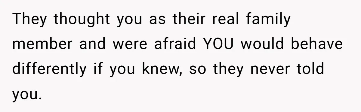 They thought you as their real family member and were afraid YOU would behave differently if you knew, so they never told you.