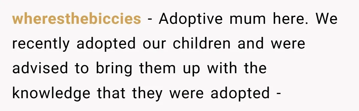 wheresthebiccies − Adoptive mum here. We recently adopted our children and were advised to bring them up with the knowledge that they were adopted -