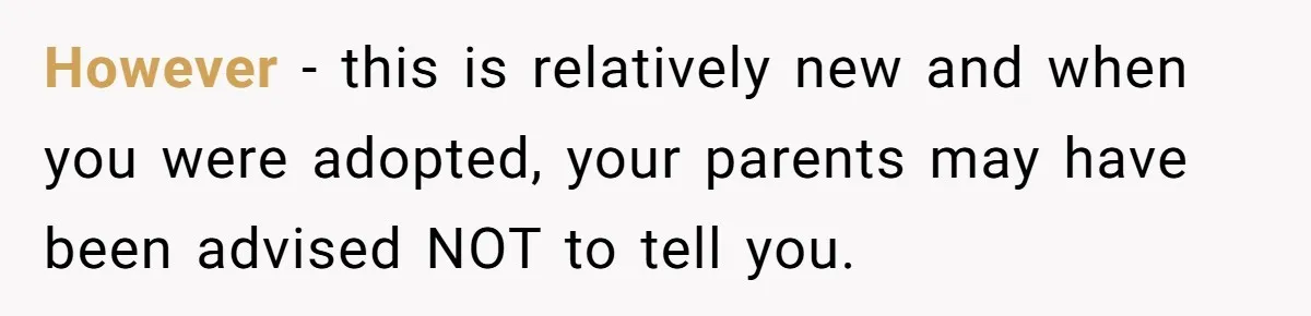 However - this is relatively new and when you were adopted, your parents may have been advised NOT to tell you.