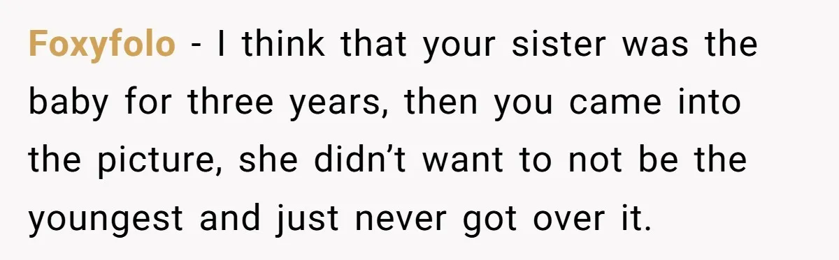 Foxyfolo − I think that your sister was the baby for three years, then you came into the picture, she didn’t want to not be the youngest and just never...