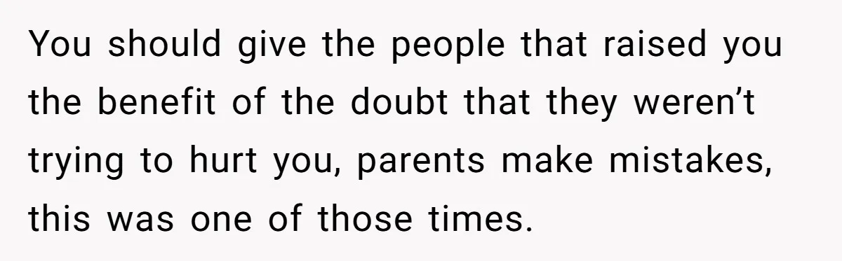 You should give the people that raised you the benefit of the doubt that they weren’t trying to hurt you, parents make mistakes, this was one of those times.