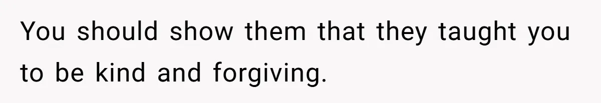 You should show them that they taught you to be kind and forgiving.