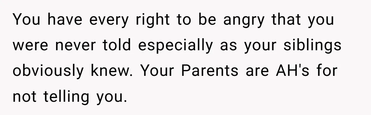 You have every right to be angry that you were never told especially as your siblings obviously knew. Your Parents are AH's for not telling you.