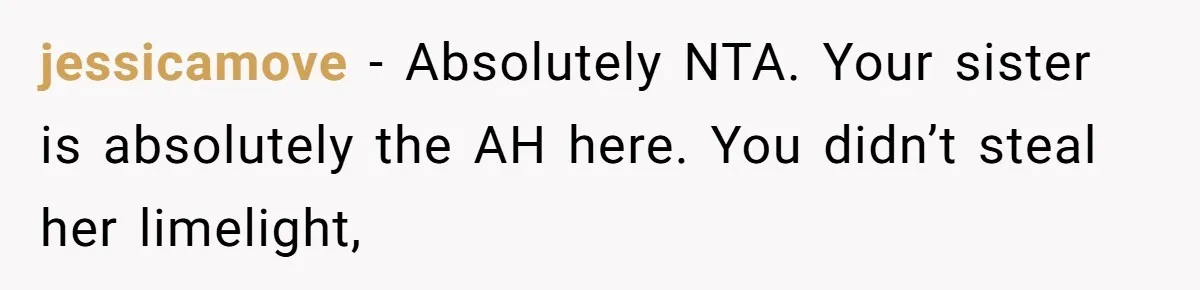 jessicamove − Absolutely NTA. Your sister is absolutely the AH here. You didn’t steal her limelight,