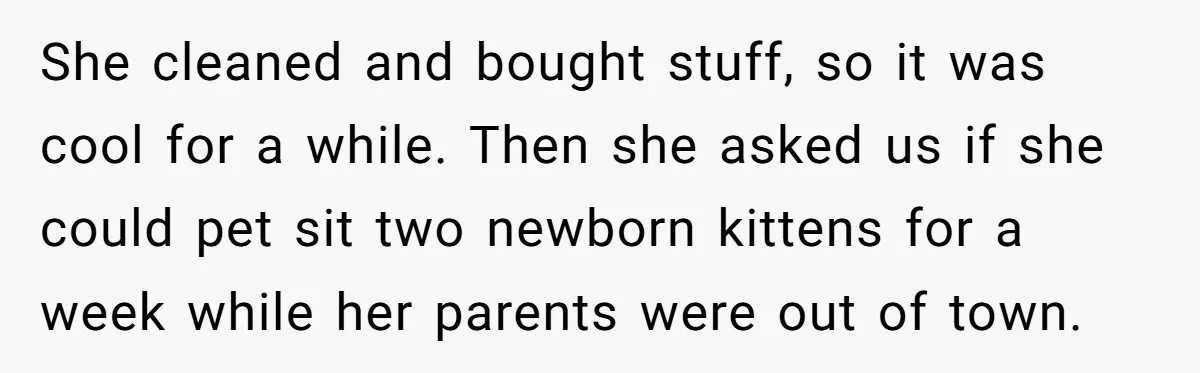 She cleaned and bought stuff, so it was cool for a while. Then she asked us if she could pet sit two newborn kittens for a week while her parents...