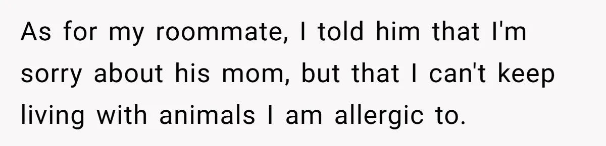 As for my roommate, I told him that I'm sorry about his mom, but that I can't keep living with animals I am allergic to.