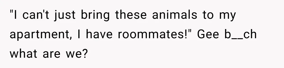 "I can't just bring these animals to my apartment, I have roommates!" Gee b__ch what are we?