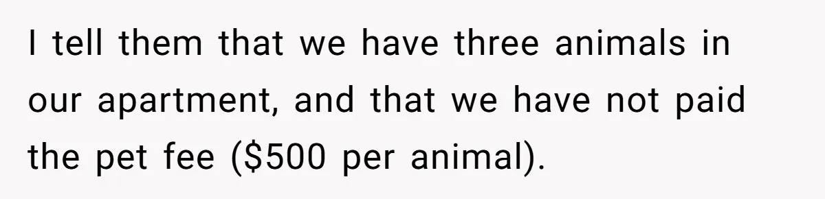 I tell them that we have three animals in our apartment, and that we have not paid the pet fee ($500 per animal).