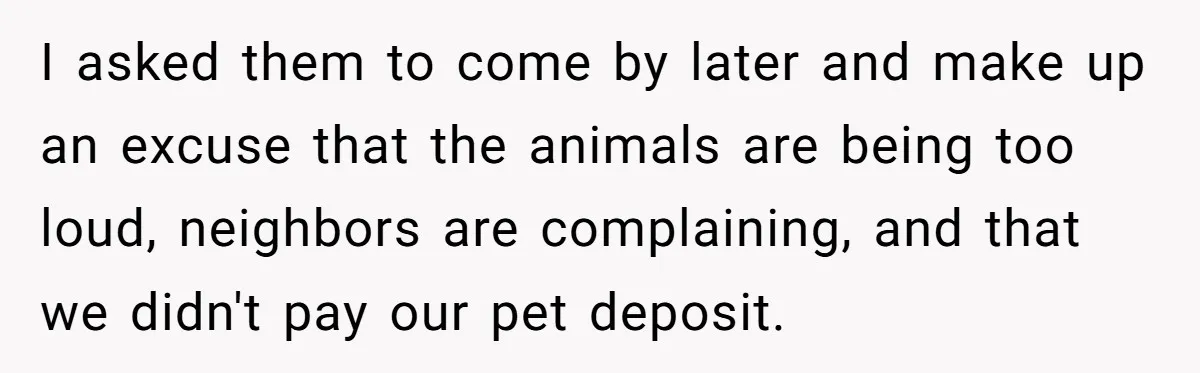 I asked them to come by later and make up an excuse that the animals are being too loud, neighbors are complaining, and that we didn't pay our pet deposit.