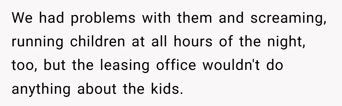 We had problems with them and screaming, running children at all hours of the night, too, but the leasing office wouldn't do anything about the kids.