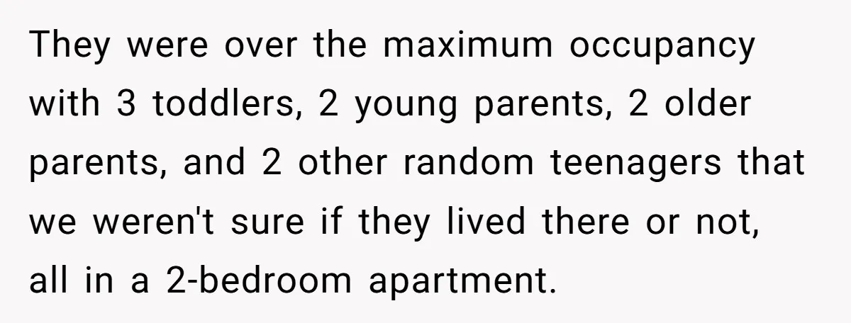 They were over the maximum occupancy with 3 toddlers, 2 young parents, 2 older parents, and 2 other random teenagers that we weren't sure if they lived there or not,...