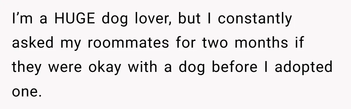 I’m a HUGE dog lover, but I constantly asked my roommates for two months if they were okay with a dog before I adopted one.