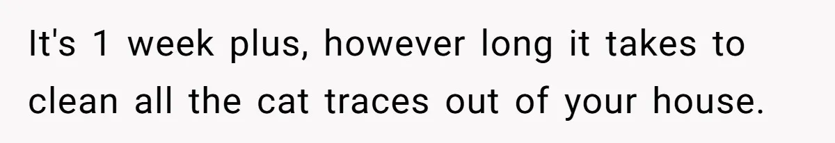 It's 1 week plus, however long it takes to clean all the cat traces out of your house.