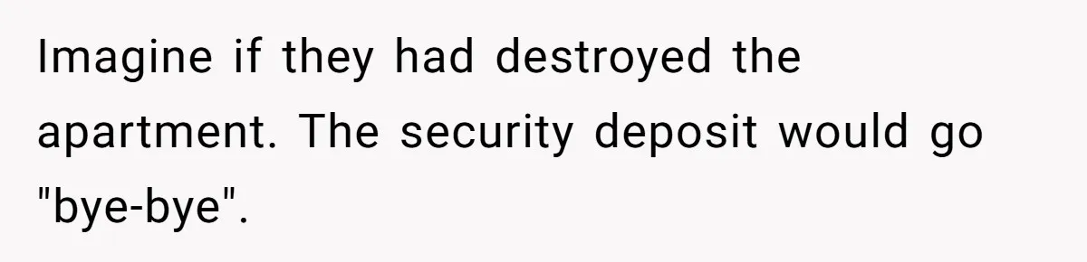 Imagine if they had destroyed the apartment. The security deposit would go "bye-bye".