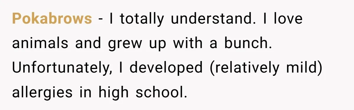 Pokabrows − I totally understand. I love animals and grew up with a bunch. Unfortunately, I developed (relatively mild) allergies in high school.