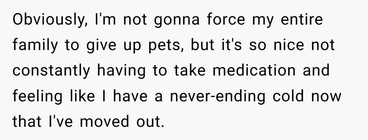 Obviously, I'm not gonna force my entire family to give up pets, but it's so nice not constantly having to take medication and feeling like I have a never-ending cold...