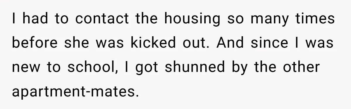 I had to contact the housing so many times before she was kicked out. And since I was new to school, I got shunned by the other apartment-mates.