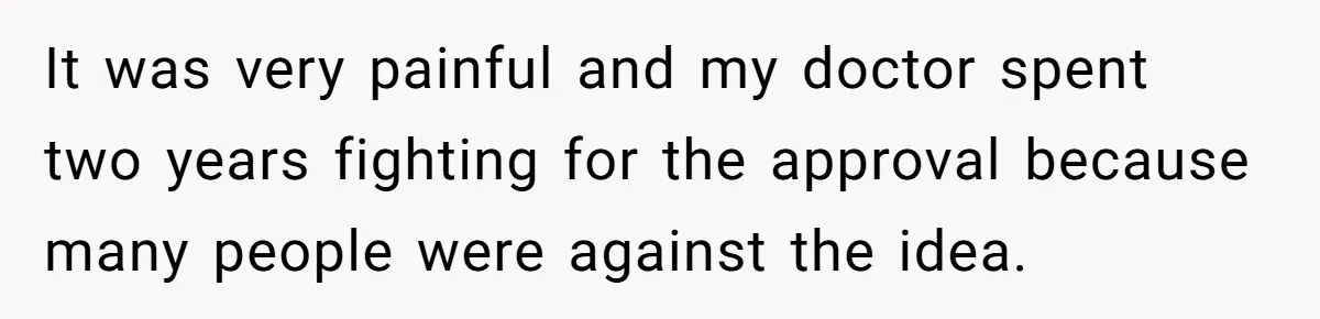 It was very painful and my doctor spent two years fighting for the approval because many people were against the idea.