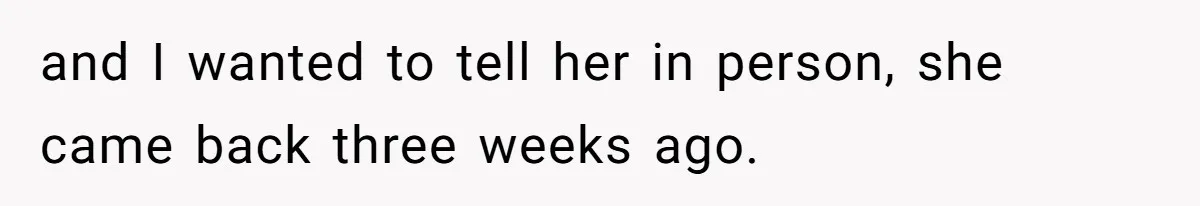 and I wanted to tell her in person, she came back three weeks ago.
