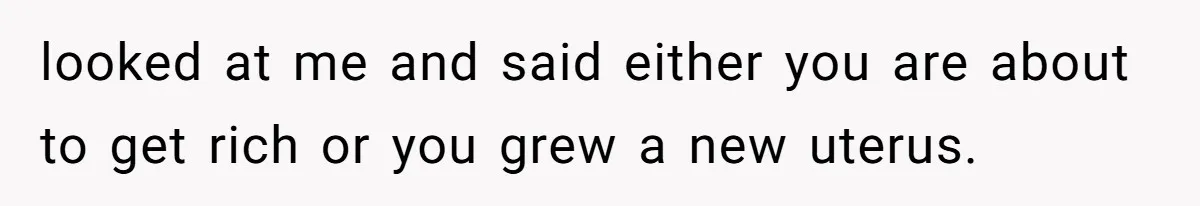 looked at me and said either you are about to get rich or you grew a new uterus.