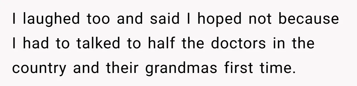 I laughed too and said I hoped not because I had to talked to half the doctors in the country and their grandmas first time.